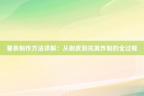 薯条制作方法详解：从削皮到完美炸制的全过程